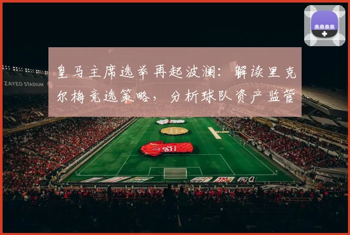 皇马主席选举再起波澜:解读里克尔梅竞选策略,分析球队资产监管问题