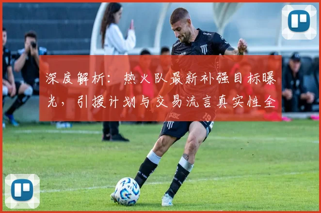 深度解析：热火队最新补强目标曝光，引援计划与交易流言真实性全揭秘