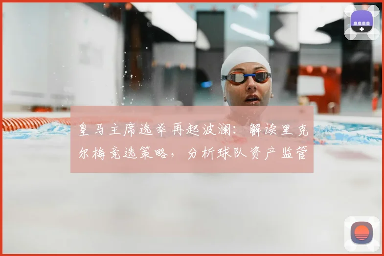 皇马主席选举再起波澜：解读里克尔梅竞选策略，分析球队资产监管问题