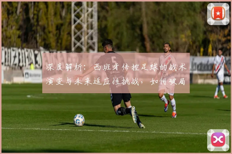 深度解析:西班牙传控足球的战术演变与未来适应性挑战,如何破局?