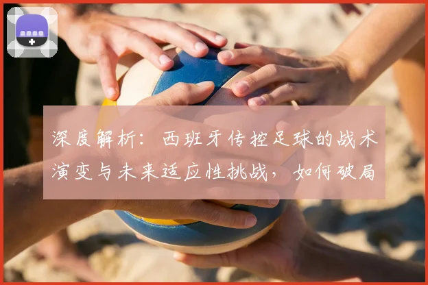 深度解析：西班牙传控足球的战术演变与未来适应性挑战，如何破局？