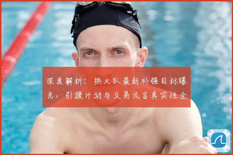 深度解析：热火队最新补强目标曝光，引援计划与交易流言真实性全揭秘