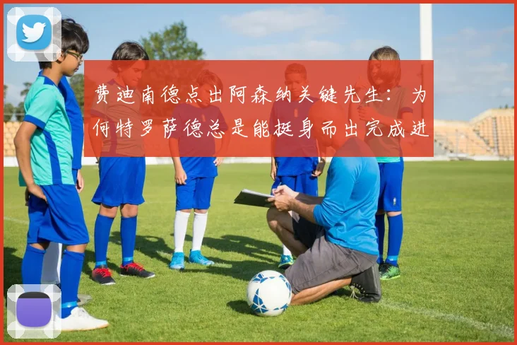 费迪南德点出阿森纳关键先生：为何特罗萨德总是能挺身而出完成进球？